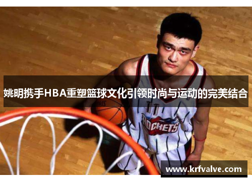 姚明携手HBA重塑篮球文化引领时尚与运动的完美结合