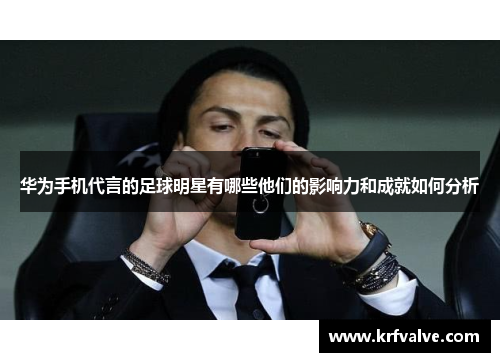 华为手机代言的足球明星有哪些他们的影响力和成就如何分析