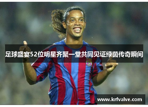 足球盛宴52位明星齐聚一堂共同见证绿茵传奇瞬间